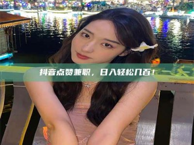 乐平抖音点赞兼职，日入轻松几百！